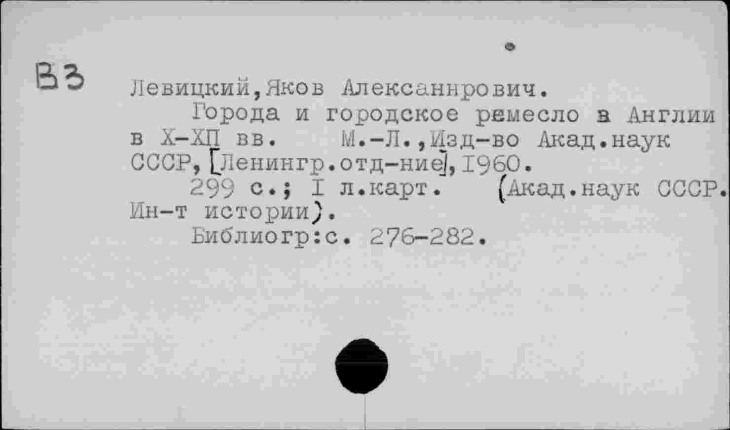 ﻿вв
Левицкий,Яков Алексаннрович.
Города и городское ремесло а Англии в Х-ХП вв.	М.-Л.,Изд-во Акад.наук
СССР, [Ленингр.отд-ние], I960.
299 с.і I л.карт.	(Акад.наук СССР.
Ин-т истории}.
Библиогр:с. 276-282.